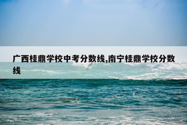 广西桂鼎学校中考分数线,南宁桂鼎学校分数线