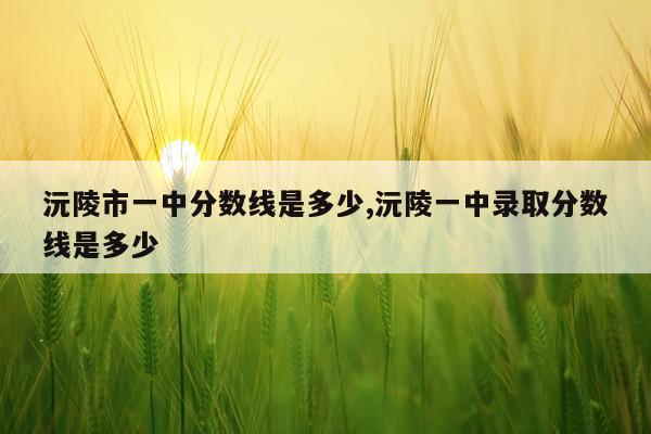 沅陵市一中分数线是多少,沅陵一中录取分数线是多少