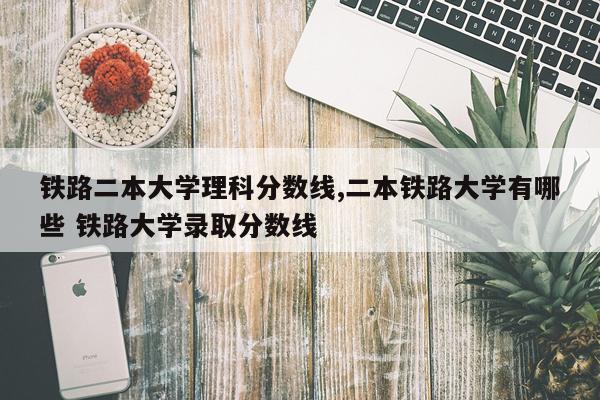 铁路二本大学理科分数线,二本铁路大学有哪些 铁路大学录取分数线