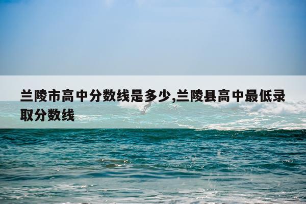 兰陵市高中分数线是多少,兰陵县高中最低录取分数线