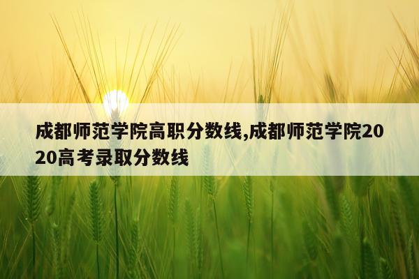 成都师范学院高职分数线,成都师范学院2020高考录取分数线