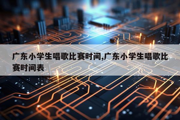 广东小学生唱歌比赛时间,广东小学生唱歌比赛时间表