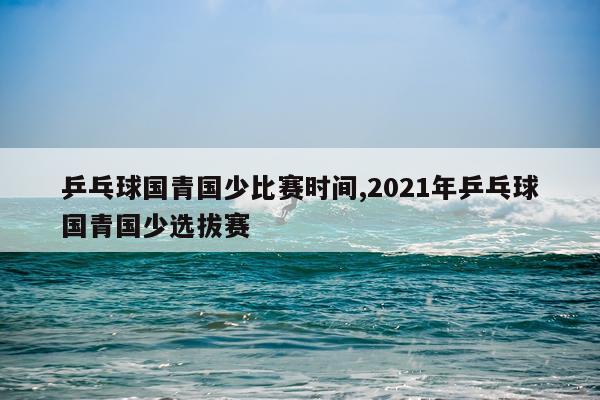 乒乓球国青国少比赛时间,2021年乒乓球国青国少选拔赛