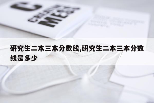 研究生二本三本分数线,研究生二本三本分数线是多少