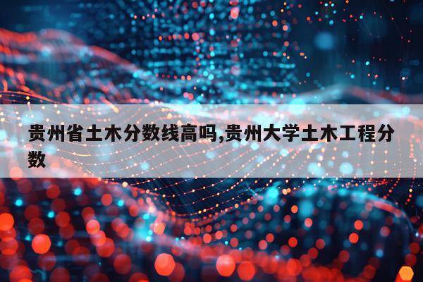 贵州省土木分数线高吗,贵州大学土木工程分数