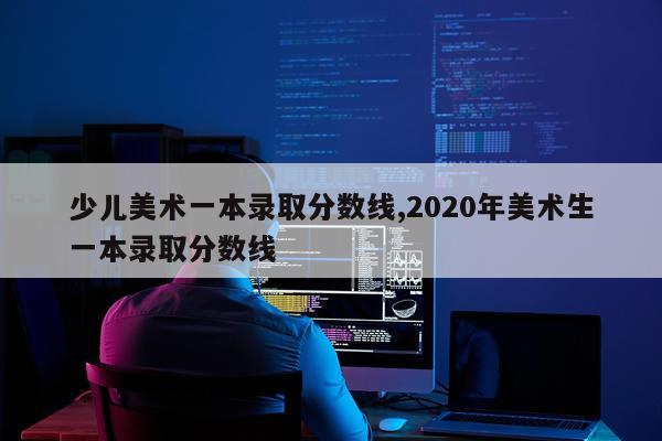 少儿美术一本录取分数线,2020年美术生一本录取分数线