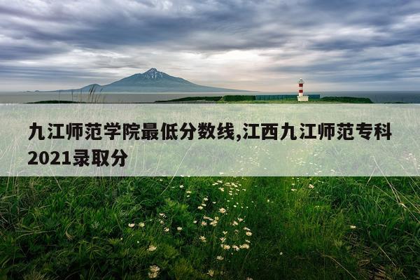 九江师范学院最低分数线,江西九江师范专科2021录取分