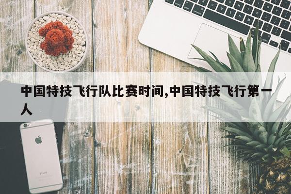 中国特技飞行队比赛时间,中国特技飞行第一人