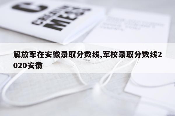 解放军在安徽录取分数线,军校录取分数线2020安徽