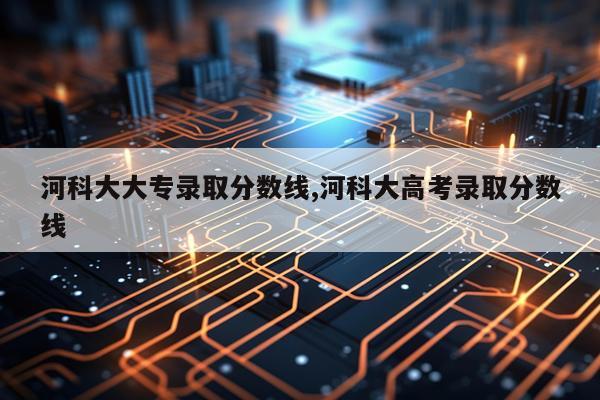 河科大大专录取分数线,河科大高考录取分数线