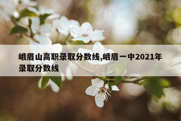 峨眉山高职录取分数线,峨眉一中2021年录取分数线