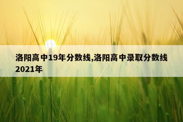 洛阳高中19年分数线,洛阳高中录取分数线2021年