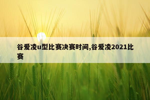 谷爱凌u型比赛决赛时间,谷爱凌2021比赛