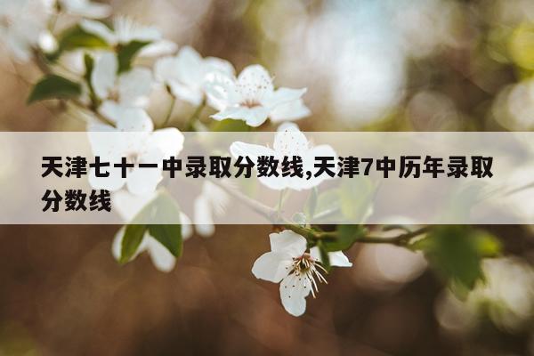 天津七十一中录取分数线,天津7中历年录取分数线