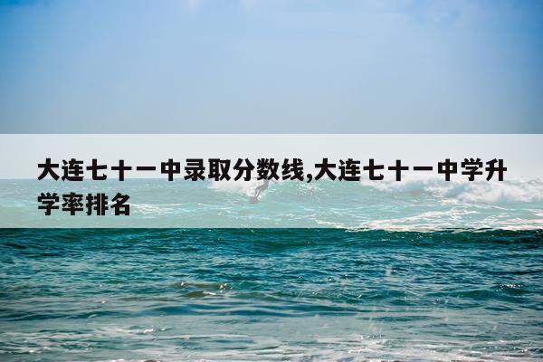 大连七十一中录取分数线,大连七十一中学升学率排名