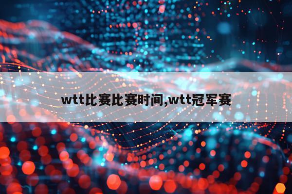 wtt比赛比赛时间,wtt冠军赛