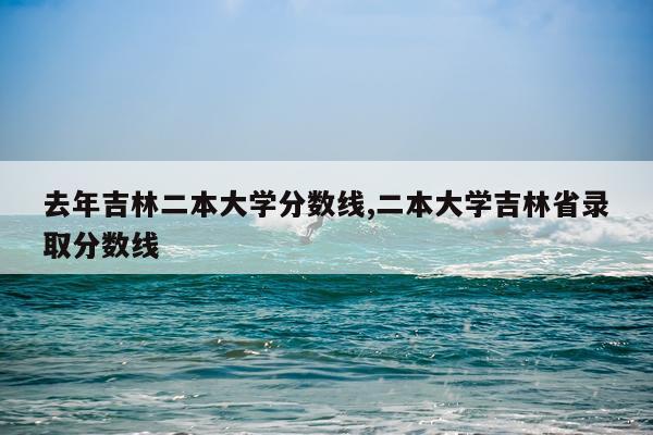 去年吉林二本大学分数线,二本大学吉林省录取分数线