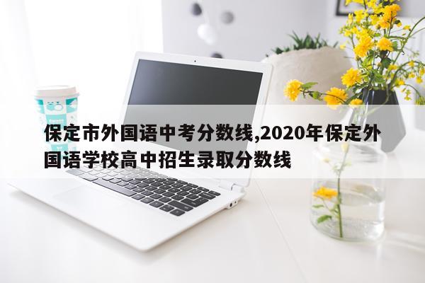 保定市外国语中考分数线,2020年保定外国语学校高中招生录取分数线