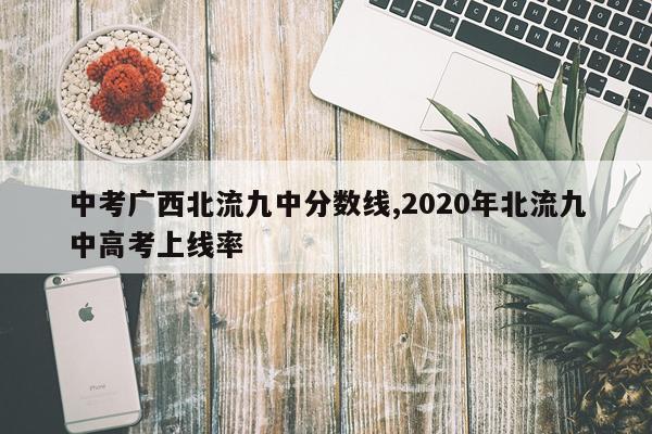 中考广西北流九中分数线,2020年北流九中高考上线率