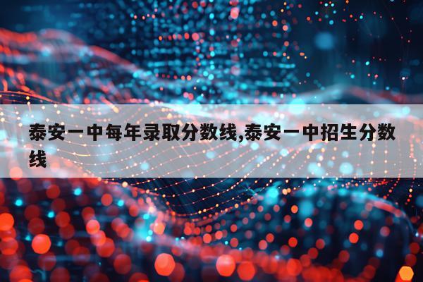 泰安一中每年录取分数线,泰安一中招生分数线