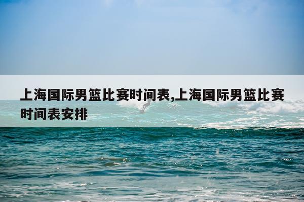 上海国际男篮比赛时间表,上海国际男篮比赛时间表安排