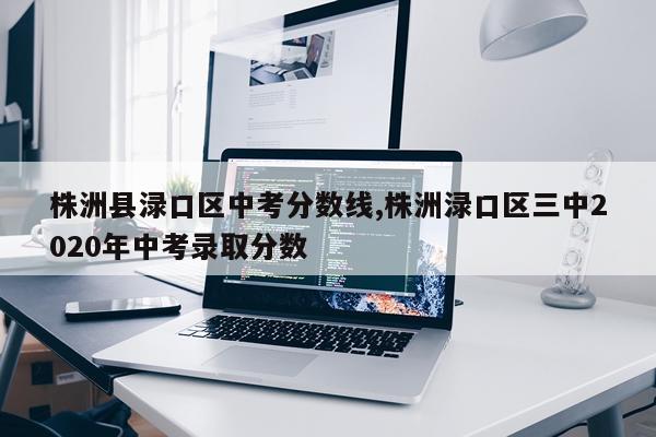株洲县渌口区中考分数线,株洲渌口区三中2020年中考录取分数