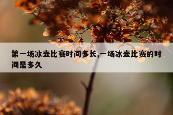 第一场冰壶比赛时间多长,一场冰壶比赛的时间是多久