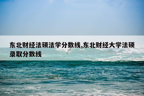 东北财经法硕法学分数线,东北财经大学法硕录取分数线