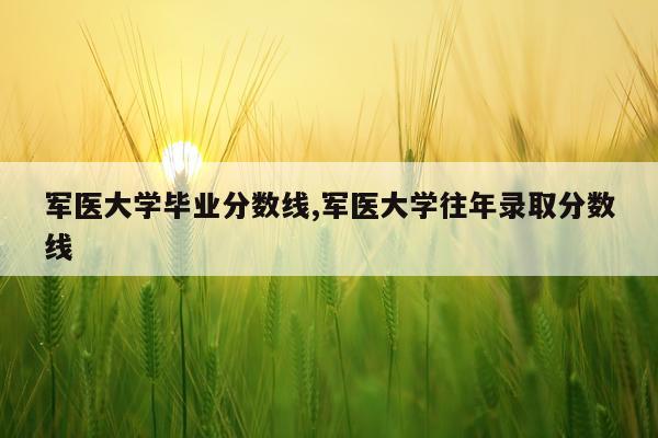 军医大学毕业分数线,军医大学往年录取分数线