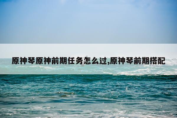 原神琴原神前期任务怎么过,原神琴前期搭配
