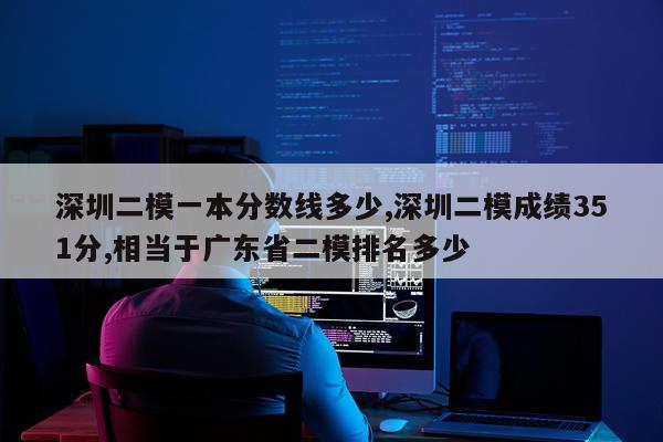 深圳二模一本分数线多少,深圳二模成绩351分,相当于广东省二模排名多少