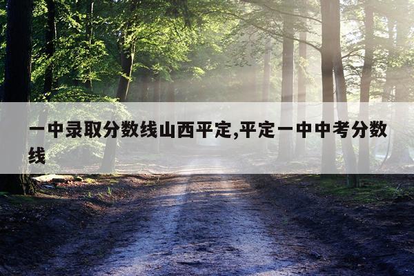 一中录取分数线山西平定,平定一中中考分数线