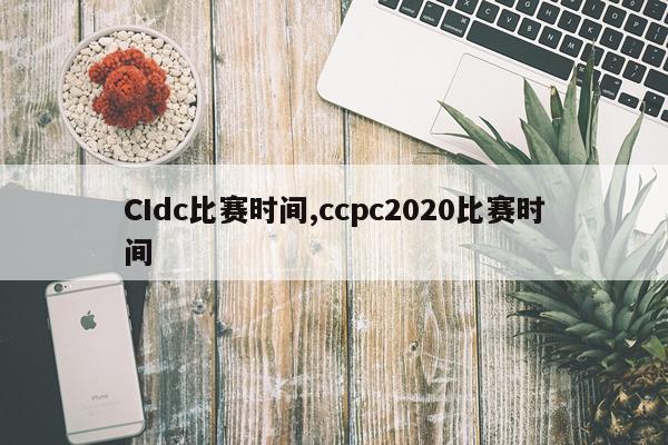 CIdc比赛时间,ccpc2020比赛时间