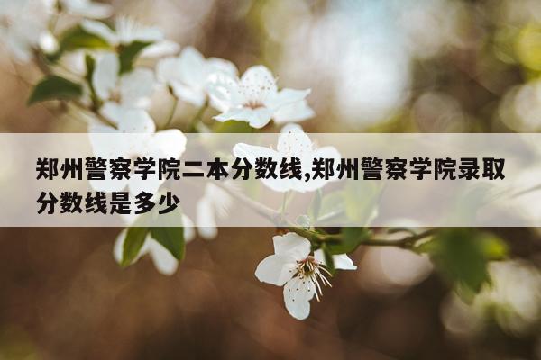 郑州警察学院二本分数线,郑州警察学院录取分数线是多少