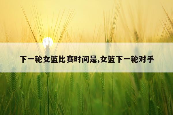 下一轮女篮比赛时间是,女篮下一轮对手