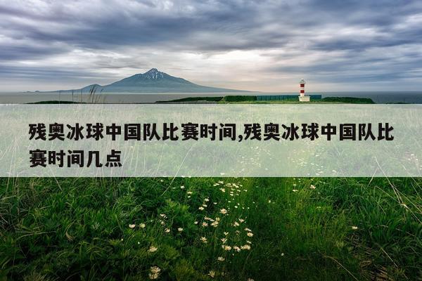残奥冰球中国队比赛时间,残奥冰球中国队比赛时间几点