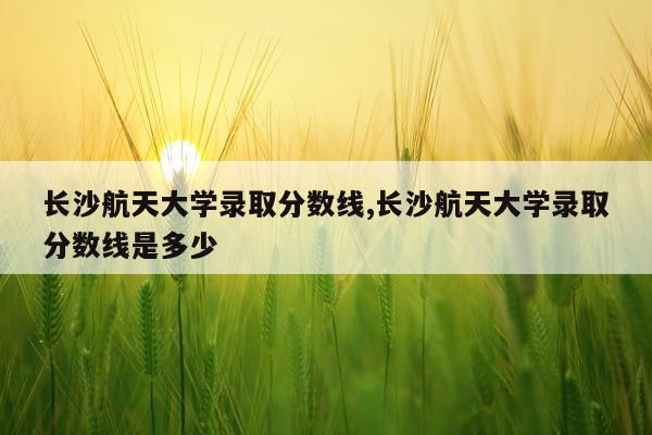 长沙航天大学录取分数线,长沙航天大学录取分数线是多少