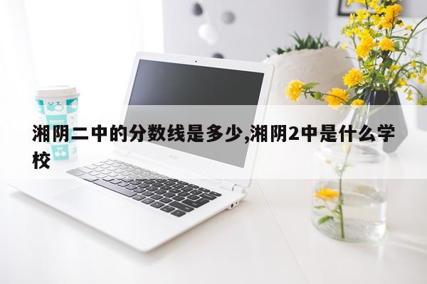 湘阴二中的分数线是多少,湘阴2中是什么学校