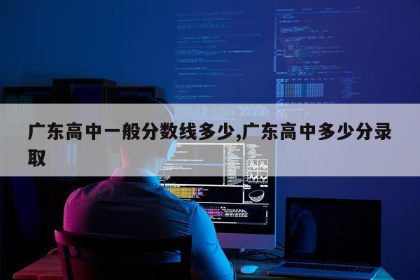 广东高中一般分数线多少,广东高中多少分录取
