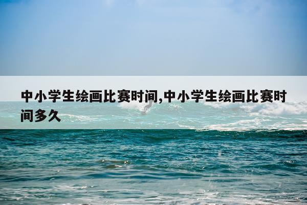 中小学生绘画比赛时间,中小学生绘画比赛时间多久