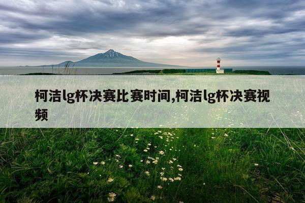 柯洁lg杯决赛比赛时间,柯洁lg杯决赛视频