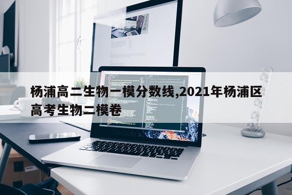 杨浦高二生物一模分数线,2021年杨浦区高考生物二模卷