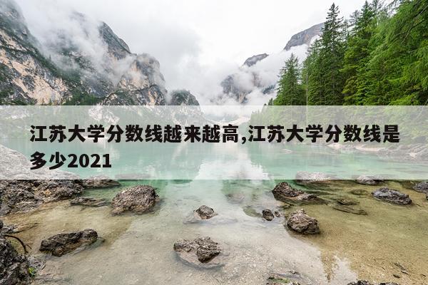 江苏大学分数线越来越高,江苏大学分数线是多少2021