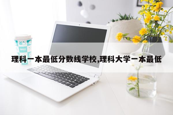 理科一本最低分数线学校,理科大学一本最低