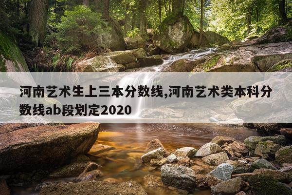 河南艺术生上三本分数线,河南艺术类本科分数线ab段划定2020