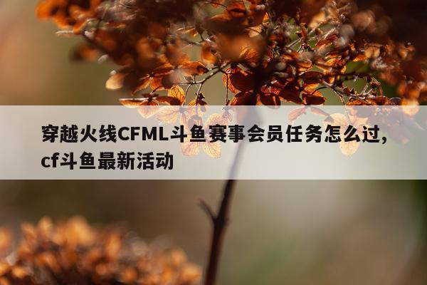 穿越火线CFML斗鱼赛事会员任务怎么过,cf斗鱼最新活动