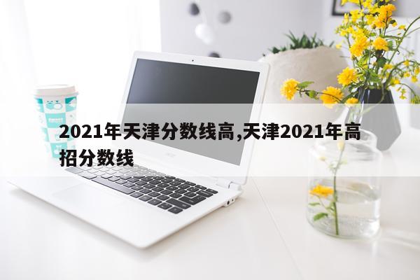 2021年天津分数线高,天津2021年高招分数线