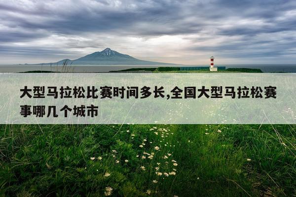 大型马拉松比赛时间多长,全国大型马拉松赛事哪几个城市