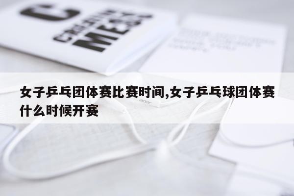 女子乒乓团体赛比赛时间,女子乒乓球团体赛什么时候开赛