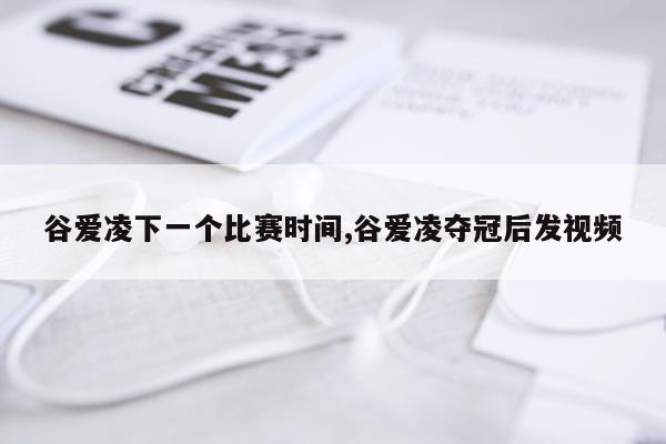 谷爱凌下一个比赛时间,谷爱凌夺冠后发视频